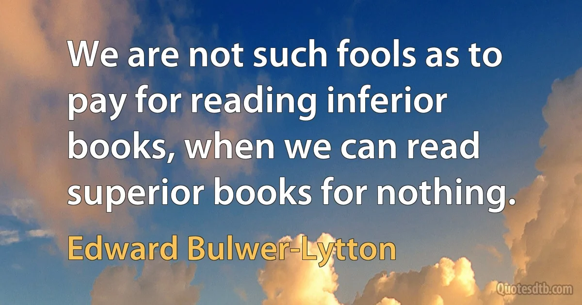 We are not such fools as to pay for reading inferior books, when we can read superior books for nothing. (Edward Bulwer-Lytton)