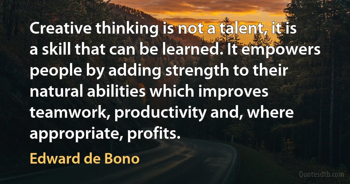 Creative thinking is not a talent, it is a skill that can be learned. It empowers people by adding strength to their natural abilities which improves teamwork, productivity and, where appropriate, profits. (Edward de Bono)