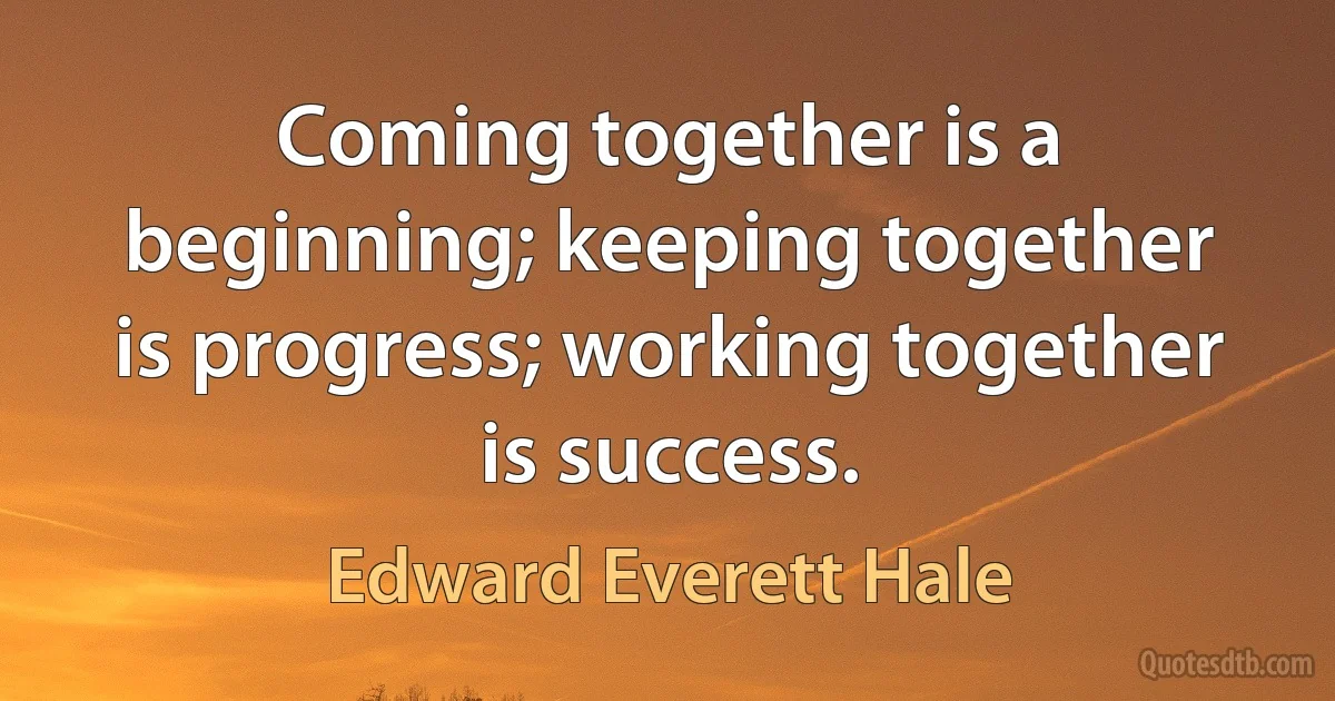 Coming together is a beginning; keeping together is progress; working together is success. (Edward Everett Hale)