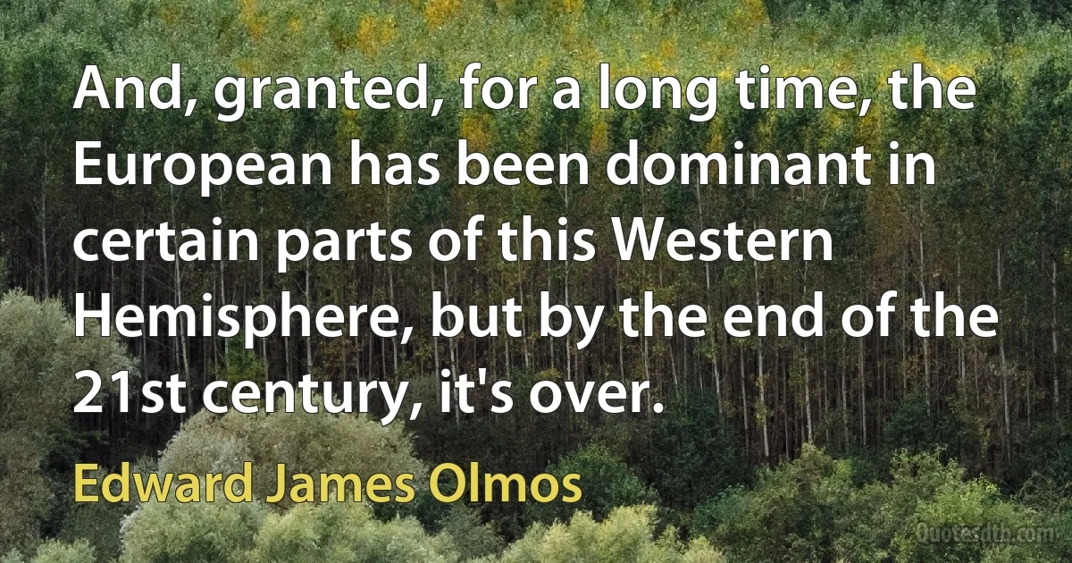 And, granted, for a long time, the European has been dominant in certain parts of this Western Hemisphere, but by the end of the 21st century, it's over. (Edward James Olmos)