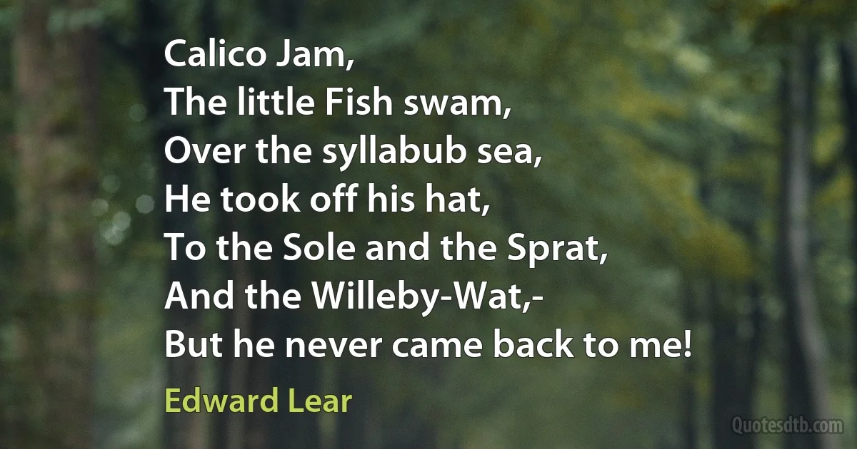 Calico Jam,
The little Fish swam,
Over the syllabub sea,
He took off his hat,
To the Sole and the Sprat,
And the Willeby-Wat,-
But he never came back to me! (Edward Lear)