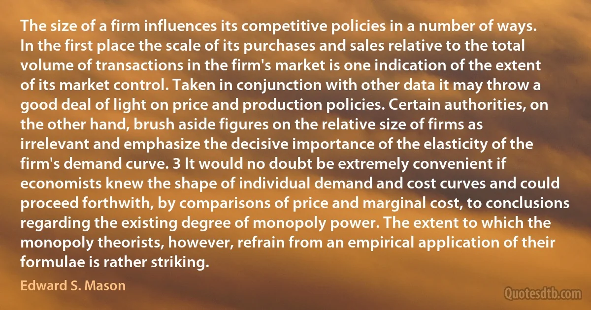 The size of a firm influences its competitive policies in a number of ways. In the first place the scale of its purchases and sales relative to the total volume of transactions in the firm's market is one indication of the extent of its market control. Taken in conjunction with other data it may throw a good deal of light on price and production policies. Certain authorities, on the other hand, brush aside figures on the relative size of firms as irrelevant and emphasize the decisive importance of the elasticity of the firm's demand curve. 3 It would no doubt be extremely convenient if economists knew the shape of individual demand and cost curves and could proceed forthwith, by comparisons of price and marginal cost, to conclusions regarding the existing degree of monopoly power. The extent to which the monopoly theorists, however, refrain from an empirical application of their formulae is rather striking. (Edward S. Mason)