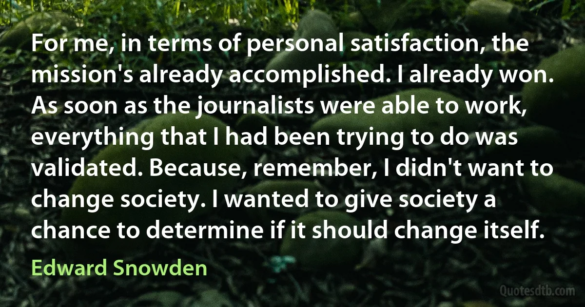 For me, in terms of personal satisfaction, the mission's already accomplished. I already won. As soon as the journalists were able to work, everything that I had been trying to do was validated. Because, remember, I didn't want to change society. I wanted to give society a chance to determine if it should change itself. (Edward Snowden)