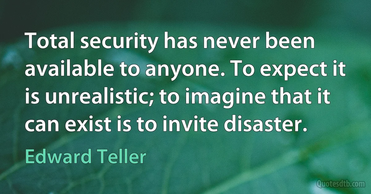 Total security has never been available to anyone. To expect it is unrealistic; to imagine that it can exist is to invite disaster. (Edward Teller)