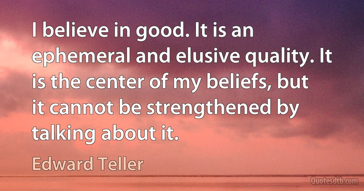 I believe in good. It is an ephemeral and elusive quality. It is the center of my beliefs, but it cannot be strengthened by talking about it. (Edward Teller)