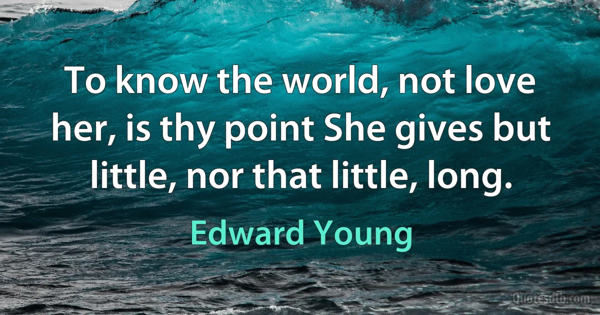 To know the world, not love her, is thy point She gives but little, nor that little, long. (Edward Young)