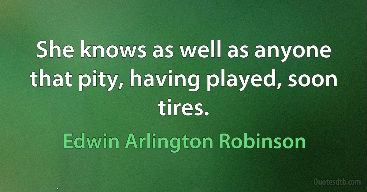 She knows as well as anyone that pity, having played, soon tires. (Edwin Arlington Robinson)