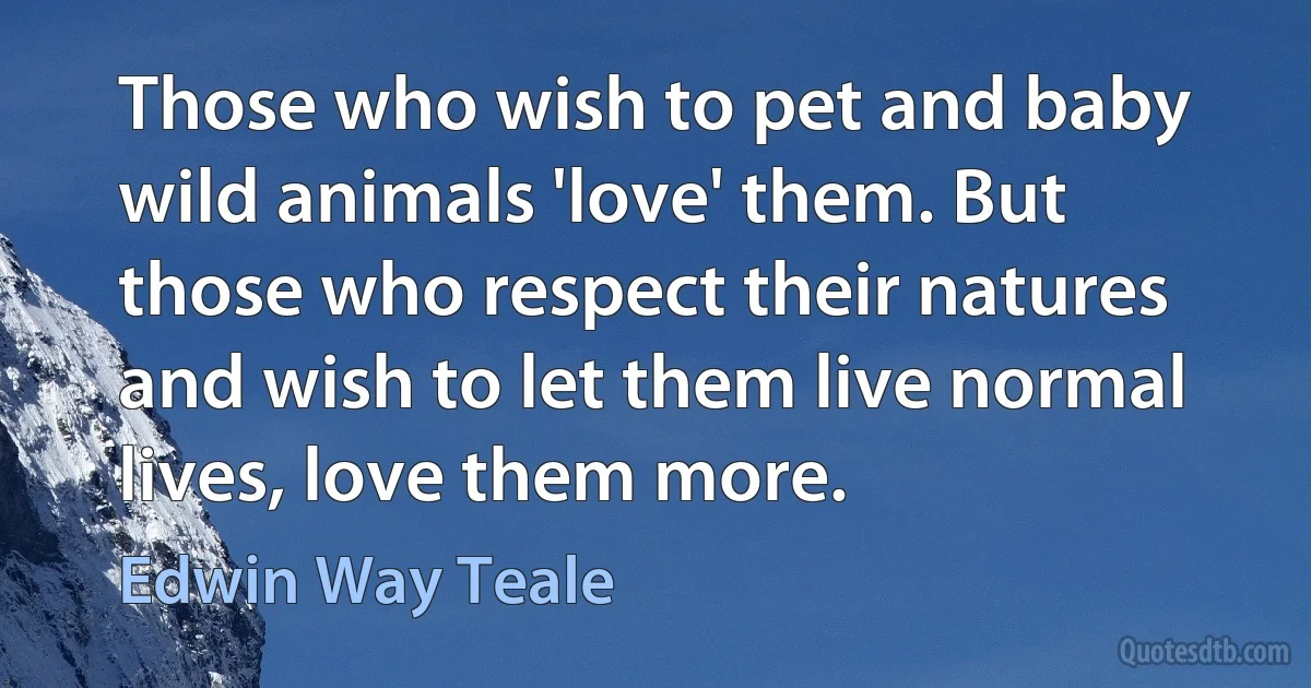 Those who wish to pet and baby wild animals 'love' them. But those who respect their natures and wish to let them live normal lives, love them more. (Edwin Way Teale)