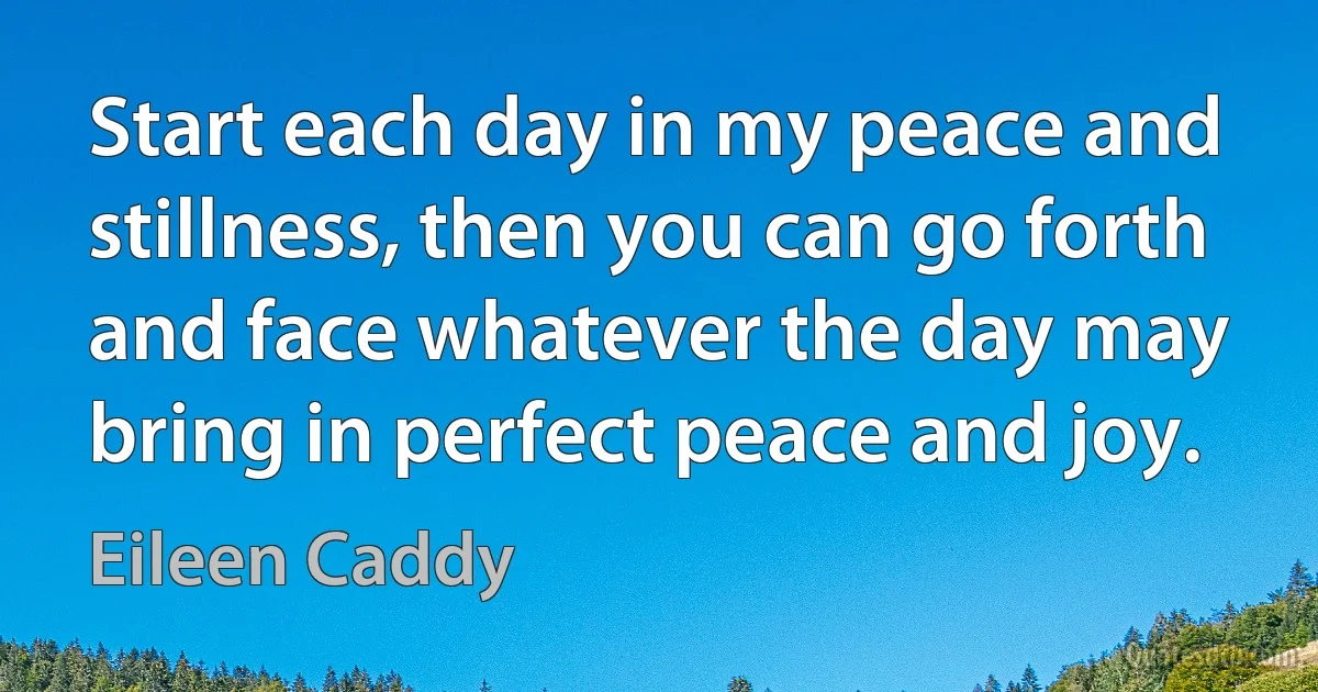 Start each day in my peace and stillness, then you can go forth and face whatever the day may bring in perfect peace and joy. (Eileen Caddy)