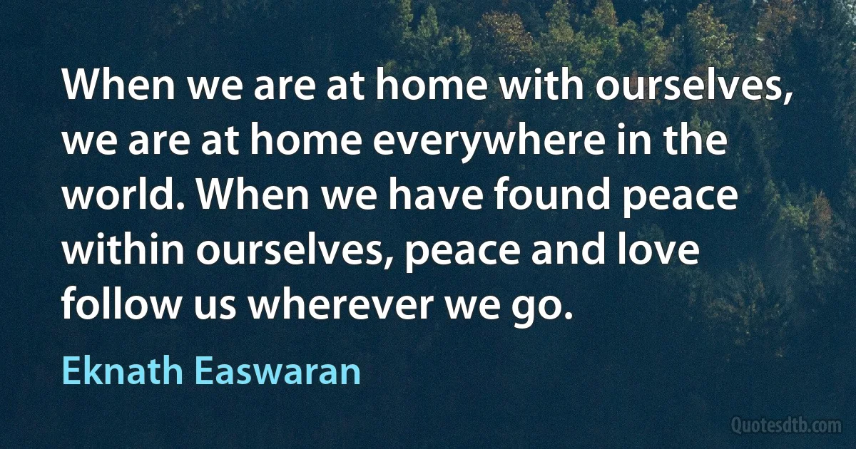 When we are at home with ourselves, we are at home everywhere in the world. When we have found peace within ourselves, peace and love follow us wherever we go. (Eknath Easwaran)