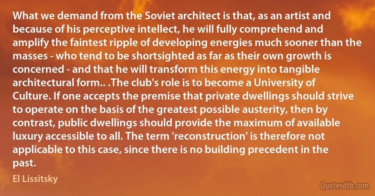 What we demand from the Soviet architect is that, as an artist and because of his perceptive intellect, he will fully comprehend and amplify the faintest ripple of developing energies much sooner than the masses - who tend to be shortsighted as far as their own growth is concerned - and that he will transform this energy into tangible architectural form.. .The club's role is to become a University of Culture. If one accepts the premise that private dwellings should strive to operate on the basis of the greatest possible austerity, then by contrast, public dwellings should provide the maximum of available luxury accessible to all. The term 'reconstruction' is therefore not applicable to this case, since there is no building precedent in the past. (El Lissitsky)