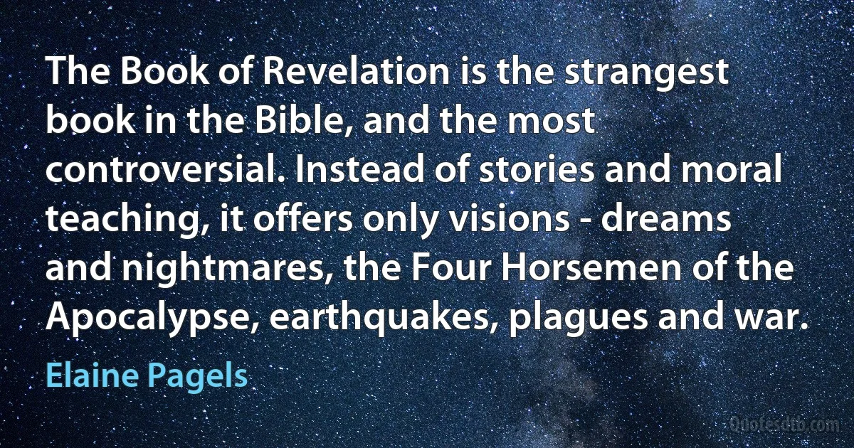 The Book of Revelation is the strangest book in the Bible, and the most controversial. Instead of stories and moral teaching, it offers only visions - dreams and nightmares, the Four Horsemen of the Apocalypse, earthquakes, plagues and war. (Elaine Pagels)