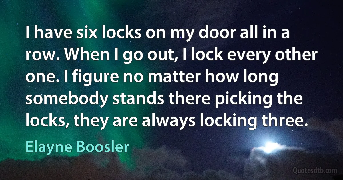 I have six locks on my door all in a row. When I go out, I lock every other one. I figure no matter how long somebody stands there picking the locks, they are always locking three. (Elayne Boosler)