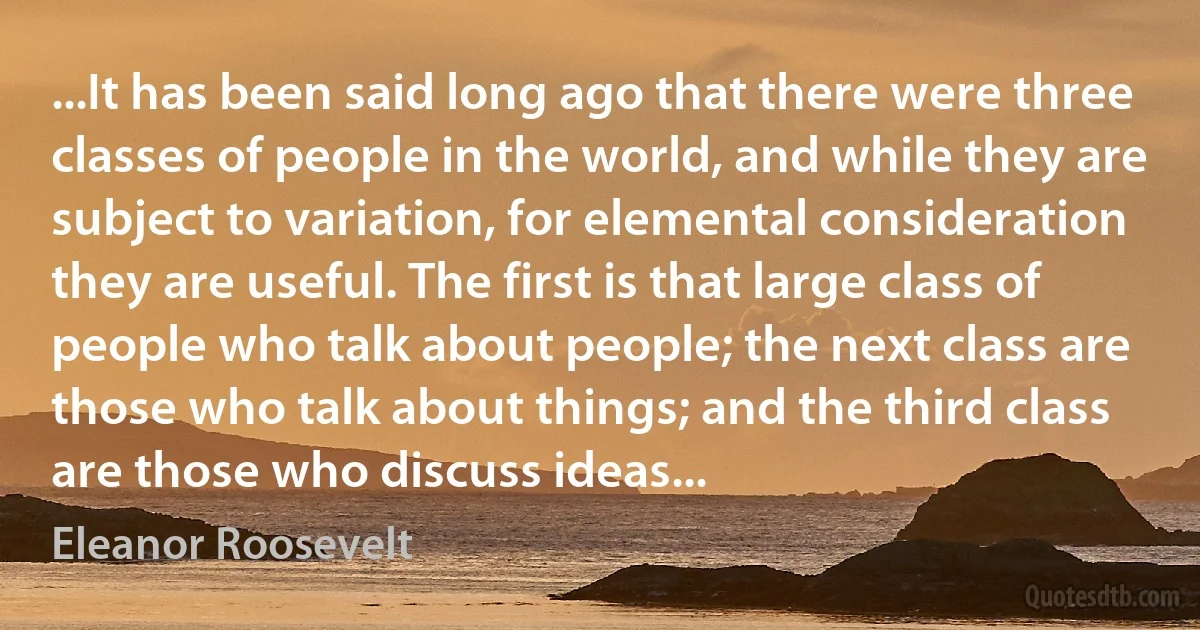 ...It has been said long ago that there were three classes of people in the world, and while they are subject to variation, for elemental consideration they are useful. The first is that large class of people who talk about people; the next class are those who talk about things; and the third class are those who discuss ideas... (Eleanor Roosevelt)