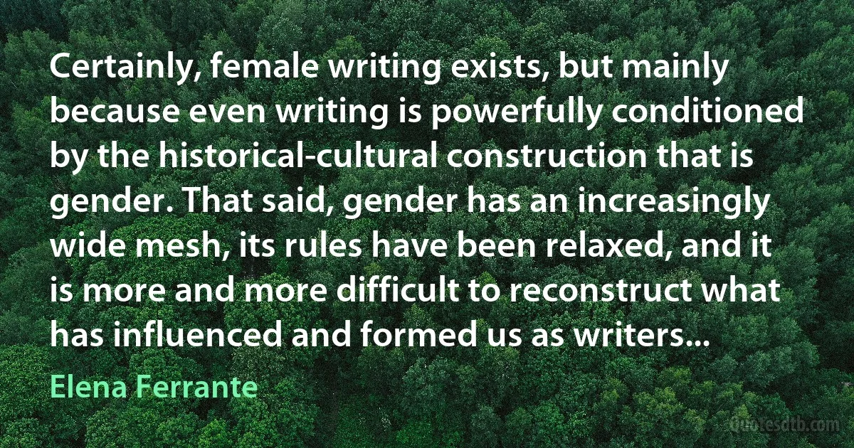 Certainly, female writing exists, but mainly because even writing is powerfully conditioned by the historical-cultural construction that is gender. That said, gender has an increasingly wide mesh, its rules have been relaxed, and it is more and more difficult to reconstruct what has influenced and formed us as writers... (Elena Ferrante)