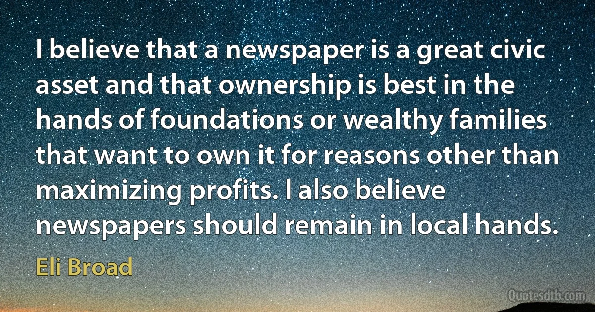 I believe that a newspaper is a great civic asset and that ownership is best in the hands of foundations or wealthy families that want to own it for reasons other than maximizing profits. I also believe newspapers should remain in local hands. (Eli Broad)