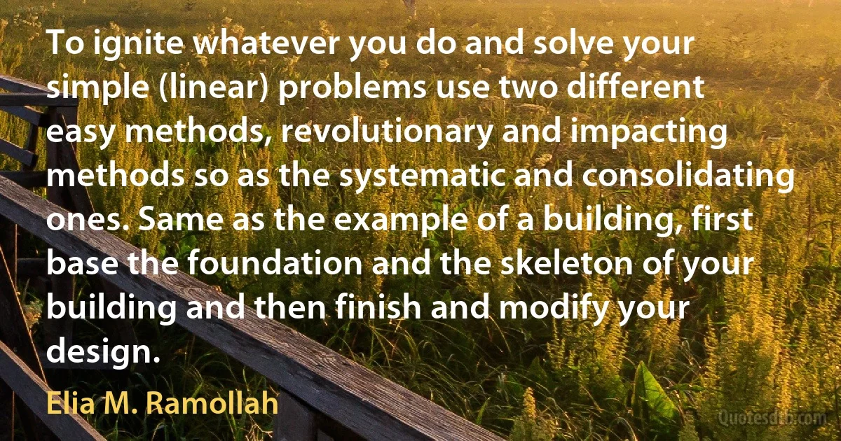 To ignite whatever you do and solve your simple (linear) problems use two different easy methods, revolutionary and impacting methods so as the systematic and consolidating ones. Same as the example of a building, first base the foundation and the skeleton of your building and then finish and modify your design. (Elia M. Ramollah)