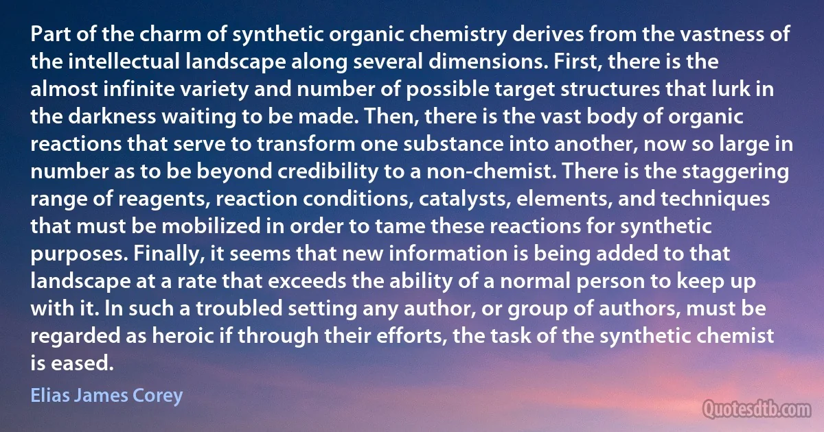 Part of the charm of synthetic organic chemistry derives from the vastness of the intellectual landscape along several dimensions. First, there is the almost infinite variety and number of possible target structures that lurk in the darkness waiting to be made. Then, there is the vast body of organic reactions that serve to transform one substance into another, now so large in number as to be beyond credibility to a non-chemist. There is the staggering range of reagents, reaction conditions, catalysts, elements, and techniques that must be mobilized in order to tame these reactions for synthetic purposes. Finally, it seems that new information is being added to that landscape at a rate that exceeds the ability of a normal person to keep up with it. In such a troubled setting any author, or group of authors, must be regarded as heroic if through their efforts, the task of the synthetic chemist is eased. (Elias James Corey)