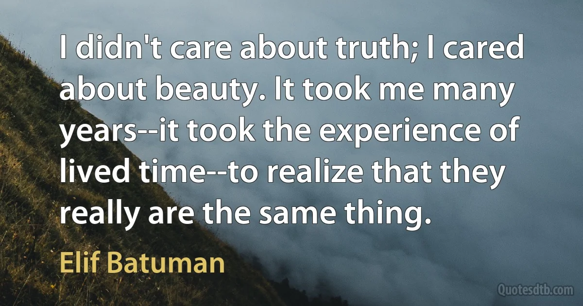 I didn't care about truth; I cared about beauty. It took me many years--it took the experience of lived time--to realize that they really are the same thing. (Elif Batuman)