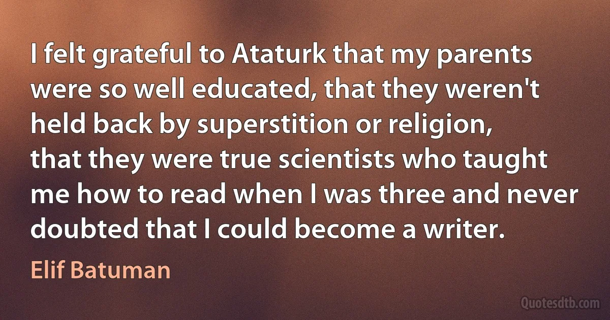 I felt grateful to Ataturk that my parents were so well educated, that they weren't held back by superstition or religion, that they were true scientists who taught me how to read when I was three and never doubted that I could become a writer. (Elif Batuman)