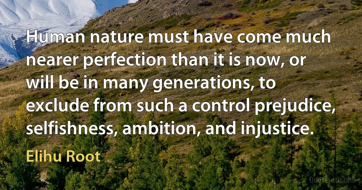 Human nature must have come much nearer perfection than it is now, or will be in many generations, to exclude from such a control prejudice, selfishness, ambition, and injustice. (Elihu Root)