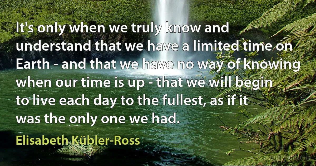 It's only when we truly know and understand that we have a limited time on Earth - and that we have no way of knowing when our time is up - that we will begin to live each day to the fullest, as if it was the only one we had. (Elisabeth Kübler-Ross)