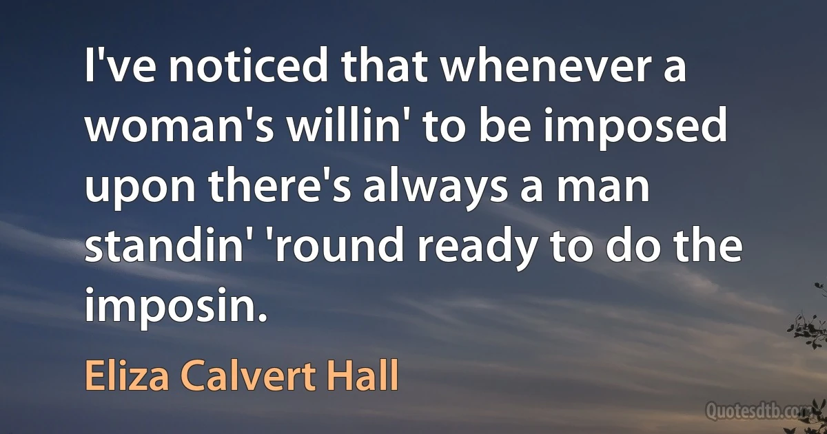 I've noticed that whenever a woman's willin' to be imposed upon there's always a man standin' 'round ready to do the imposin. (Eliza Calvert Hall)