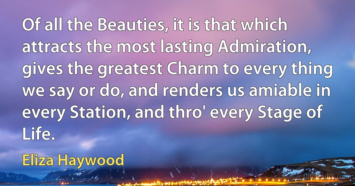 Of all the Beauties, it is that which attracts the most lasting Admiration, gives the greatest Charm to every thing we say or do, and renders us amiable in every Station, and thro' every Stage of Life. (Eliza Haywood)