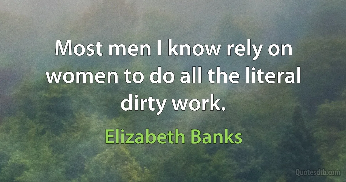 Most men I know rely on women to do all the literal dirty work. (Elizabeth Banks)