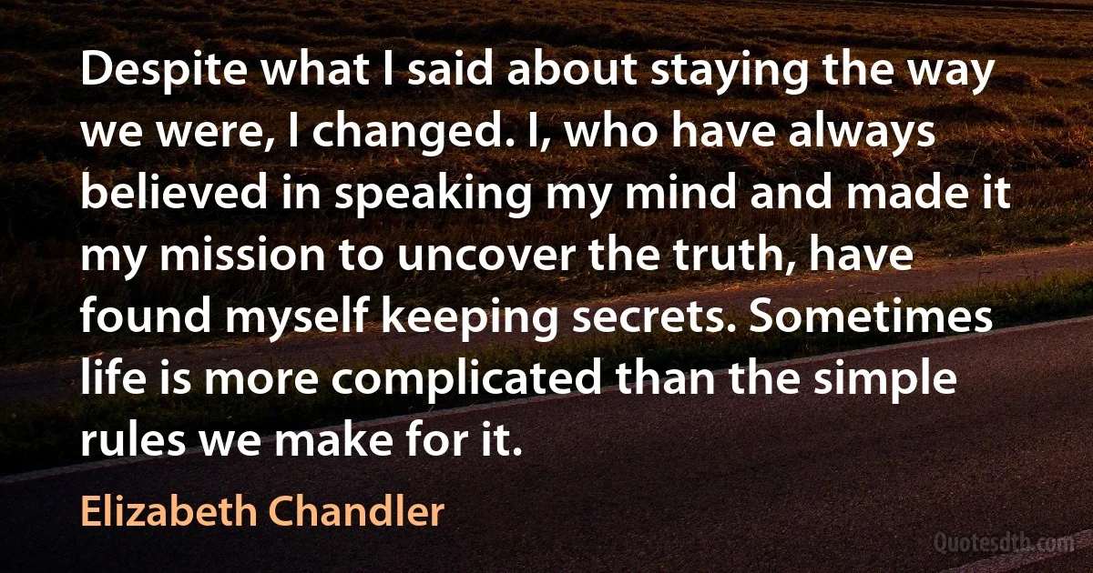 Despite what I said about staying the way we were, I changed. I, who have always believed in speaking my mind and made it my mission to uncover the truth, have found myself keeping secrets. Sometimes life is more complicated than the simple rules we make for it. (Elizabeth Chandler)