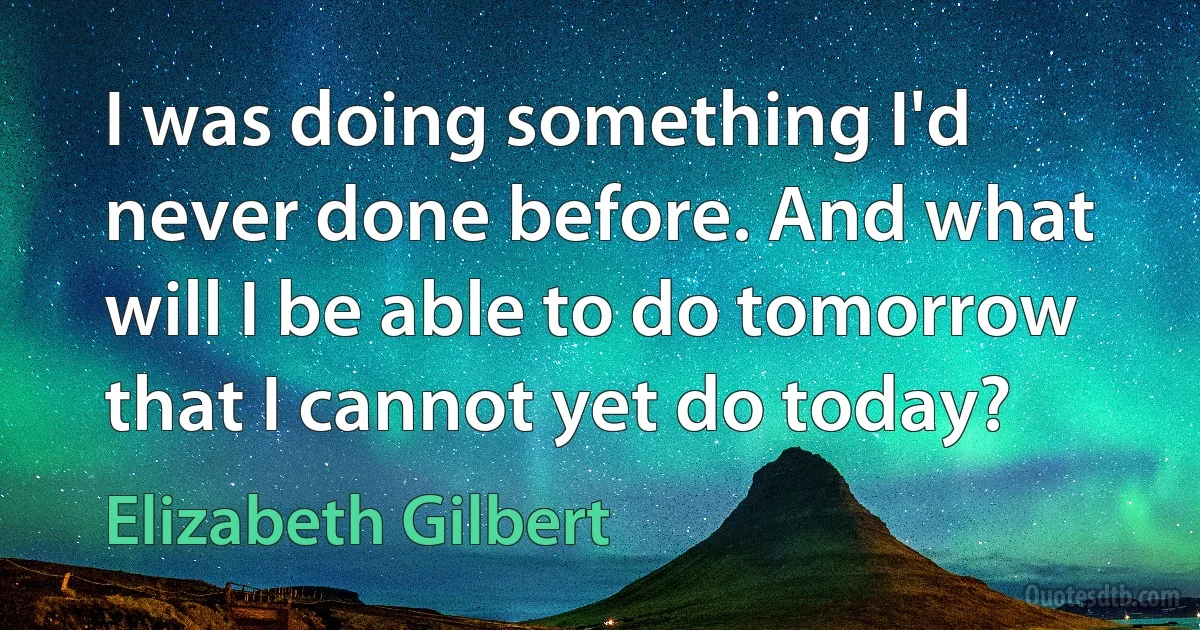 I was doing something I'd never done before. And what will I be able to do tomorrow that I cannot yet do today? (Elizabeth Gilbert)