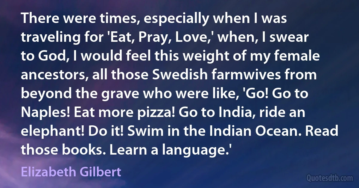 There were times, especially when I was traveling for 'Eat, Pray, Love,' when, I swear to God, I would feel this weight of my female ancestors, all those Swedish farmwives from beyond the grave who were like, 'Go! Go to Naples! Eat more pizza! Go to India, ride an elephant! Do it! Swim in the Indian Ocean. Read those books. Learn a language.' (Elizabeth Gilbert)