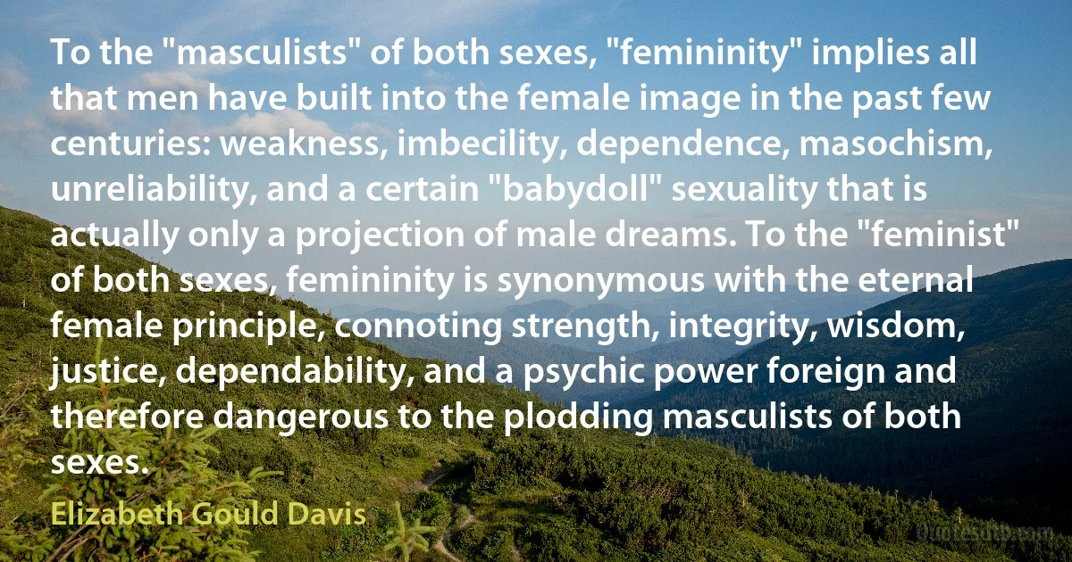 To the "masculists" of both sexes, "femininity" implies all that men have built into the female image in the past few centuries: weakness, imbecility, dependence, masochism, unreliability, and a certain "babydoll" sexuality that is actually only a projection of male dreams. To the "feminist" of both sexes, femininity is synonymous with the eternal female principle, connoting strength, integrity, wisdom, justice, dependability, and a psychic power foreign and therefore dangerous to the plodding masculists of both sexes. (Elizabeth Gould Davis)