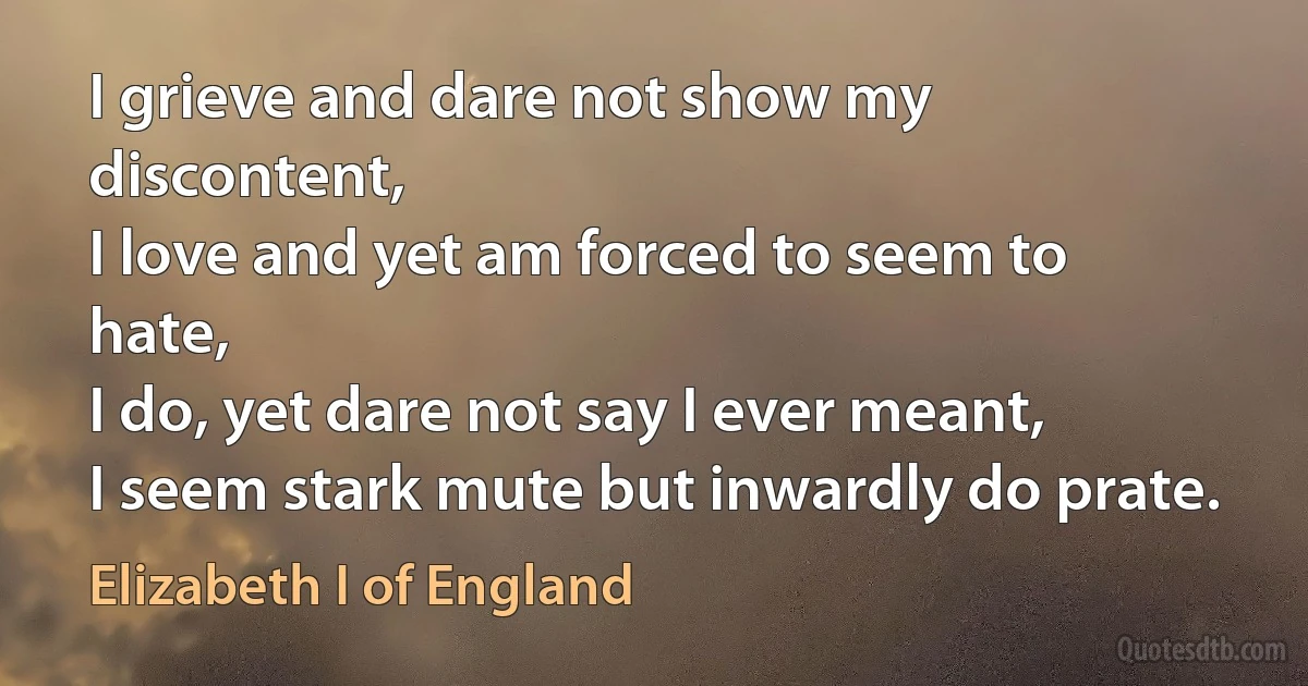 I grieve and dare not show my discontent,
I love and yet am forced to seem to hate,
I do, yet dare not say I ever meant,
I seem stark mute but inwardly do prate. (Elizabeth I of England)