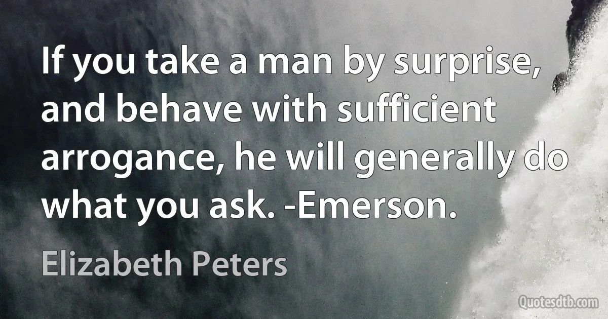 If you take a man by surprise, and behave with sufficient arrogance, he will generally do what you ask. -Emerson. (Elizabeth Peters)