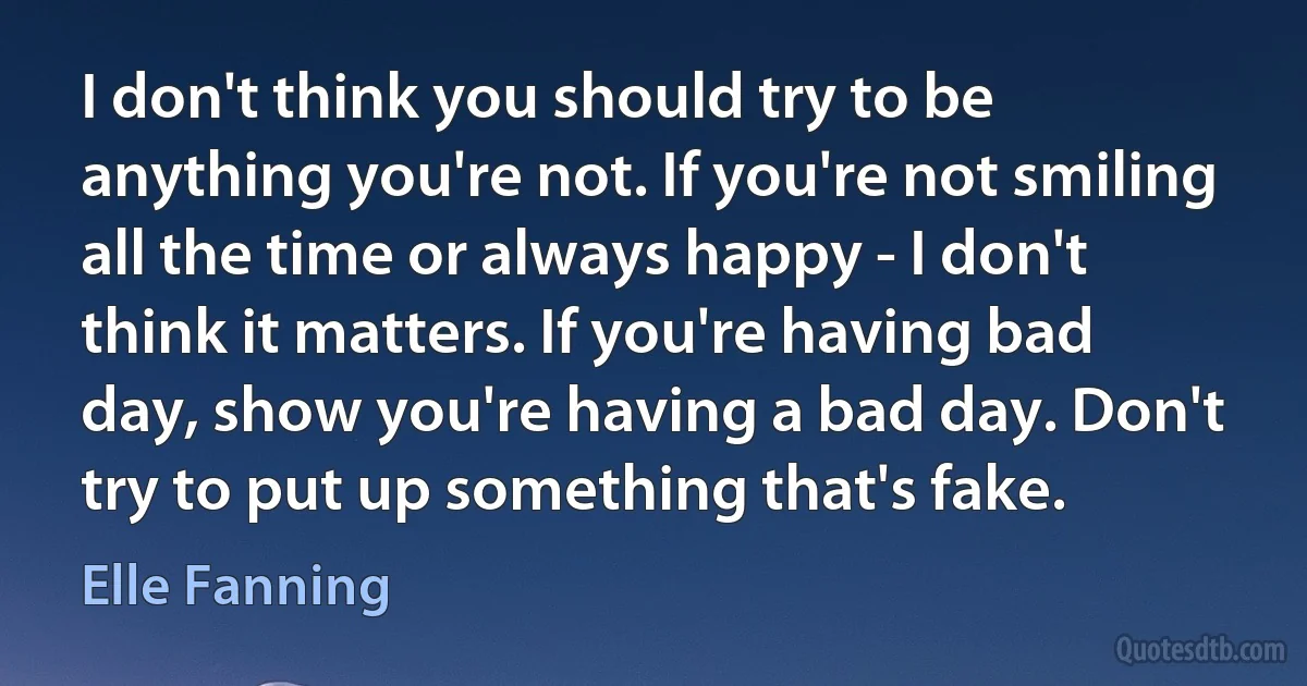 I don't think you should try to be anything you're not. If you're not smiling all the time or always happy - I don't think it matters. If you're having bad day, show you're having a bad day. Don't try to put up something that's fake. (Elle Fanning)