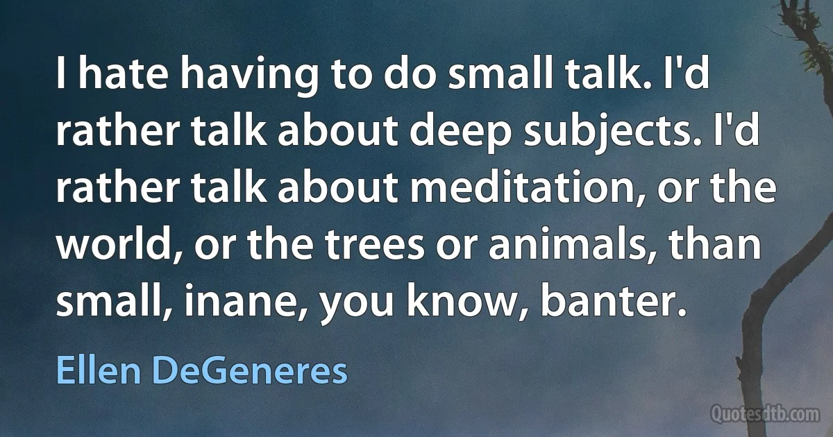 I hate having to do small talk. I'd rather talk about deep subjects. I'd rather talk about meditation, or the world, or the trees or animals, than small, inane, you know, banter. (Ellen DeGeneres)