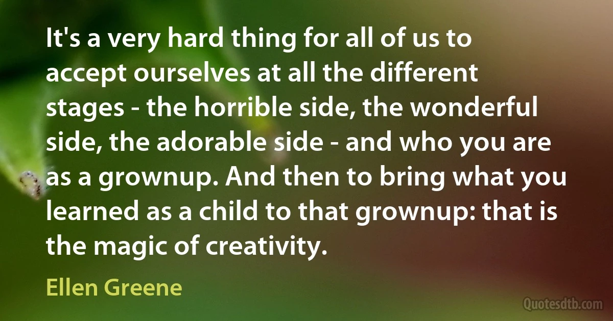 It's a very hard thing for all of us to accept ourselves at all the different stages - the horrible side, the wonderful side, the adorable side - and who you are as a grownup. And then to bring what you learned as a child to that grownup: that is the magic of creativity. (Ellen Greene)