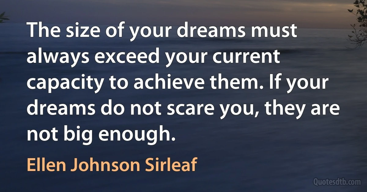 The size of your dreams must always exceed your current capacity to achieve them. If your dreams do not scare you, they are not big enough. (Ellen Johnson Sirleaf)