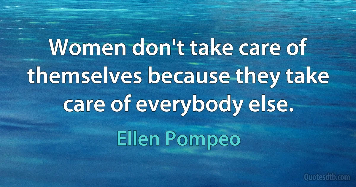 Women don't take care of themselves because they take care of everybody else. (Ellen Pompeo)