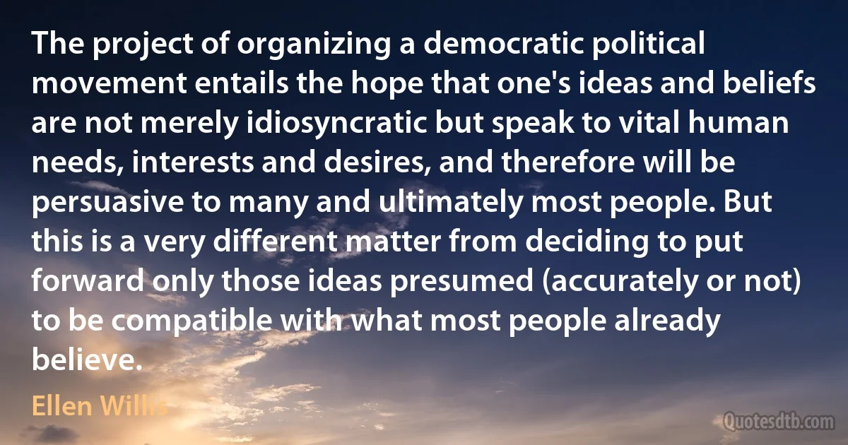 The project of organizing a democratic political movement entails the hope that one's ideas and beliefs are not merely idiosyncratic but speak to vital human needs, interests and desires, and therefore will be persuasive to many and ultimately most people. But this is a very different matter from deciding to put forward only those ideas presumed (accurately or not) to be compatible with what most people already believe. (Ellen Willis)