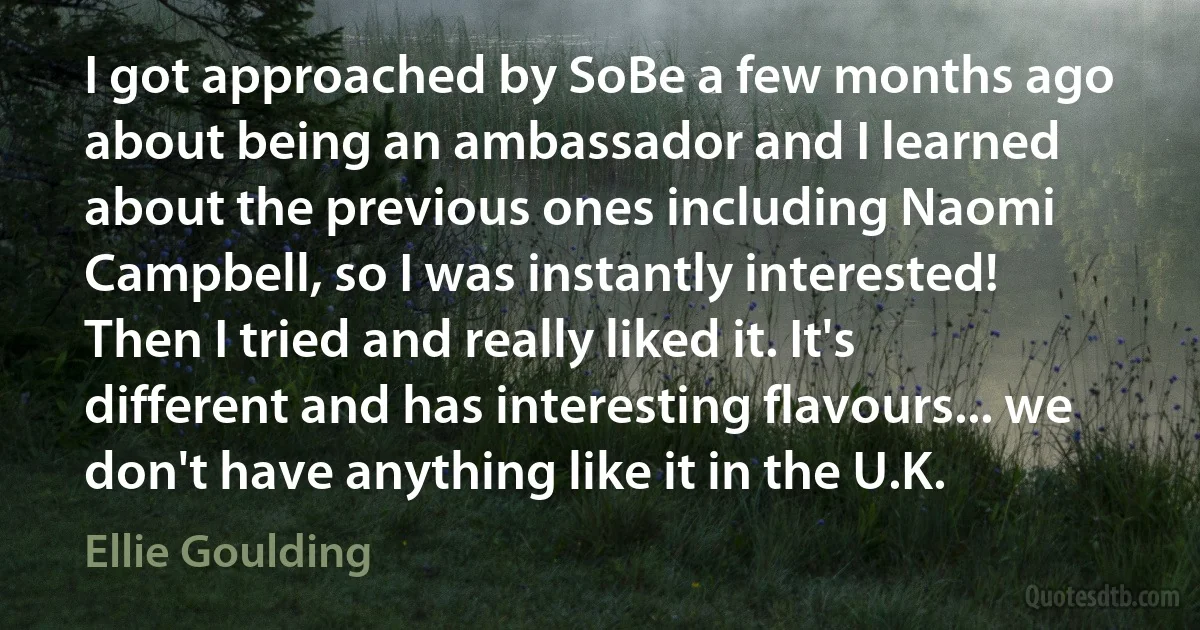 I got approached by SoBe a few months ago about being an ambassador and I learned about the previous ones including Naomi Campbell, so I was instantly interested! Then I tried and really liked it. It's different and has interesting flavours... we don't have anything like it in the U.K. (Ellie Goulding)