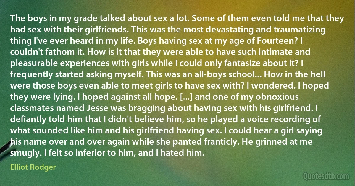 The boys in my grade talked about sex a lot. Some of them even told me that they had sex with their girlfriends. This was the most devastating and traumatizing thing I've ever heard in my life. Boys having sex at my age of Fourteen? I couldn't fathom it. How is it that they were able to have such intimate and pleasurable experiences with girls while I could only fantasize about it? I frequently started asking myself. This was an all-boys school... How in the hell were those boys even able to meet girls to have sex with? I wondered. I hoped they were lying. I hoped against all hope. [...] and one of my obnoxious classmates named Jesse was bragging about having sex with his girlfriend. I defiantly told him that I didn't believe him, so he played a voice recording of what sounded like him and his girlfriend having sex. I could hear a girl saying his name over and over again while she panted franticly. He grinned at me smugly. I felt so inferior to him, and I hated him. (Elliot Rodger)