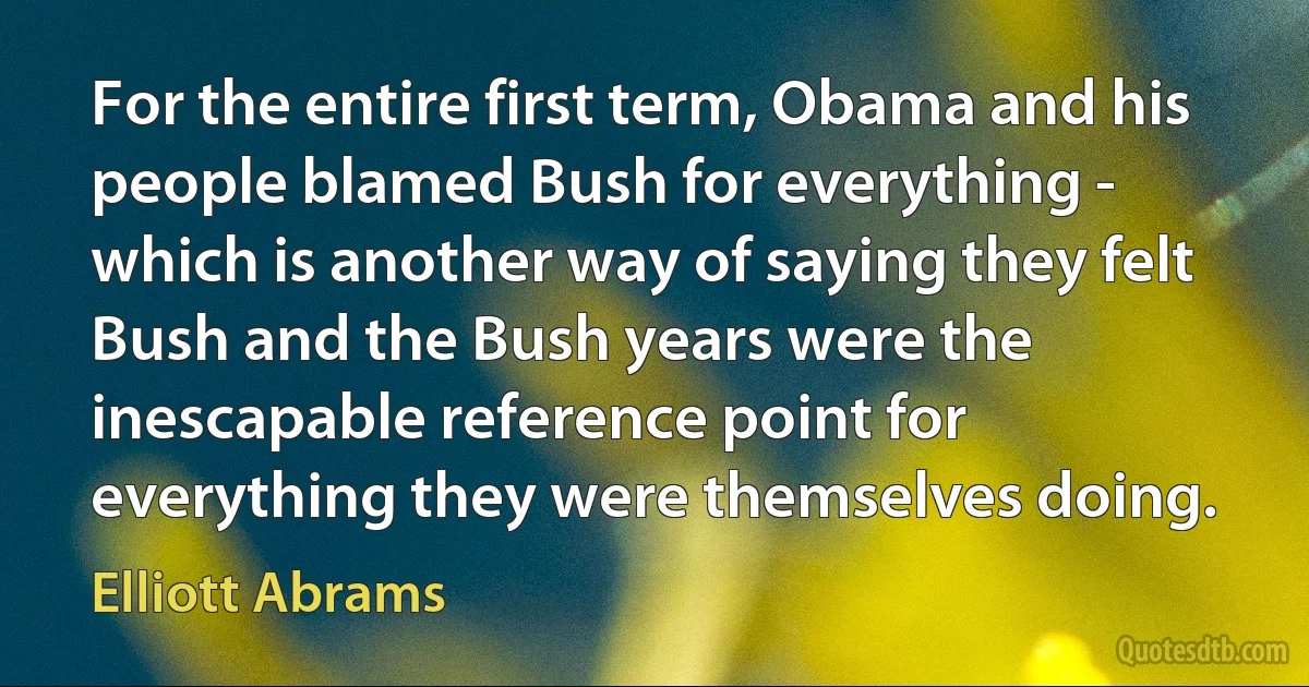 For the entire first term, Obama and his people blamed Bush for everything - which is another way of saying they felt Bush and the Bush years were the inescapable reference point for everything they were themselves doing. (Elliott Abrams)