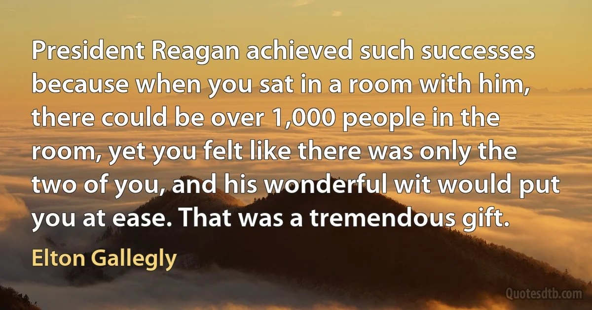 President Reagan achieved such successes because when you sat in a room with him, there could be over 1,000 people in the room, yet you felt like there was only the two of you, and his wonderful wit would put you at ease. That was a tremendous gift. (Elton Gallegly)