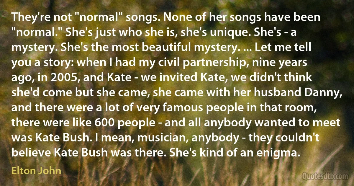 They're not "normal" songs. None of her songs have been "normal." She's just who she is, she's unique. She's - a mystery. She's the most beautiful mystery. ... Let me tell you a story: when I had my civil partnership, nine years ago, in 2005, and Kate - we invited Kate, we didn't think she'd come but she came, she came with her husband Danny, and there were a lot of very famous people in that room, there were like 600 people - and all anybody wanted to meet was Kate Bush. I mean, musician, anybody - they couldn't believe Kate Bush was there. She's kind of an enigma. (Elton John)