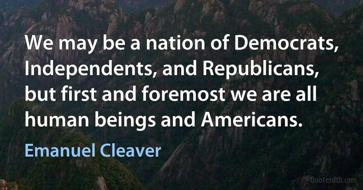 We may be a nation of Democrats, Independents, and Republicans, but first and foremost we are all human beings and Americans. (Emanuel Cleaver)