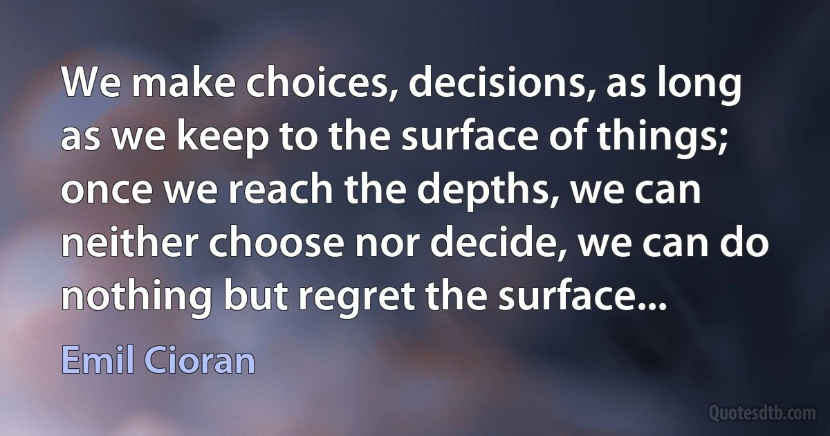 We make choices, decisions, as long as we keep to the surface of things; once we reach the depths, we can neither choose nor decide, we can do nothing but regret the surface... (Emil Cioran)