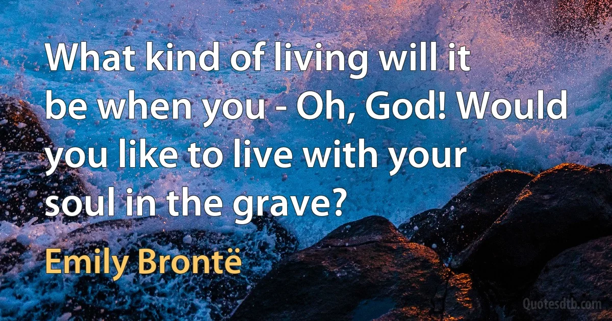 What kind of living will it be when you - Oh, God! Would you like to live with your soul in the grave? (Emily Brontë)