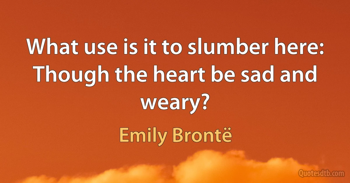 What use is it to slumber here:
Though the heart be sad and weary? (Emily Brontë)